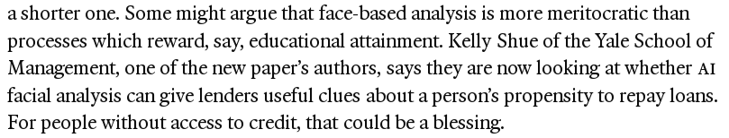 screenshot of text "a shorter one. Some might argue that face-based analysis is more meritocratic than processes which reward, say, educational attainment. Kelly Shue of the Yale School of Management, one of the new paper’s authors, says they are now looking at whether AI facial analysis can give lenders useful clues about a person’s propensity to repay loans. For people without access to credit, that could be a blessing."