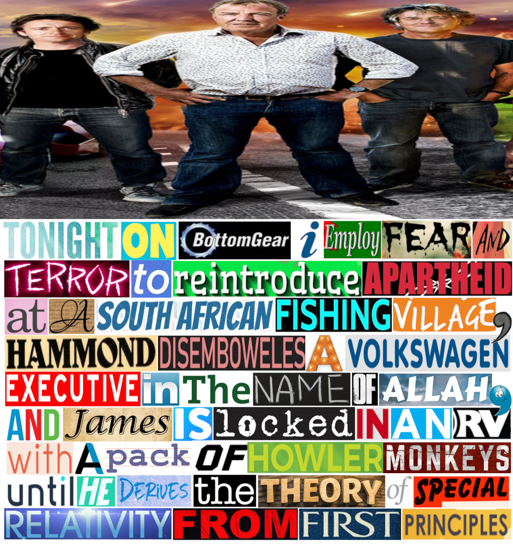 Bottom gear meme taken from multiple cut and paste text sources, which reads: "Tonight on BottomGear, I employ fear and terror to reintroduce Apartheid at a South African fishing village, Hammond disemboweles a Volkswagen executive in the name of Allah, and James is locked in an RV with a pack of howler monkeys until he derives the theory of special relativity from first principles. Credit: https://old.reddit.com/r/bottomgear/comments/jc5m38/tonight_on_w_i_d_e_gear/