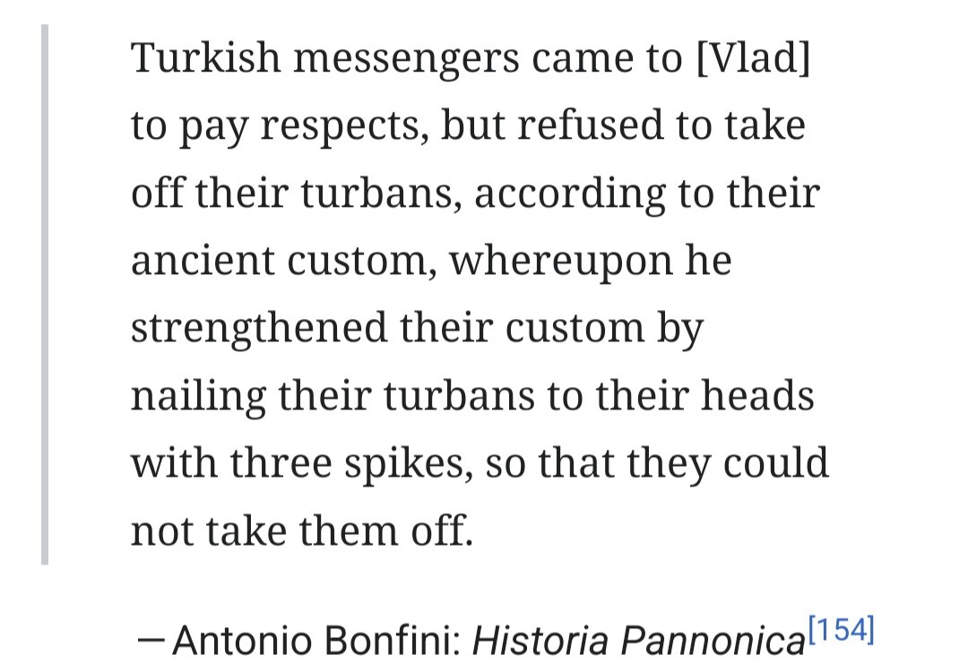 Turkish messengers came to [Vlad] to pay respects, but refused to take off their turbans, according to their ancient custom, whereupon he strengthened their custom by nailing their turbans to their heads with three spikes, so that they could not take them off. - Antonio Bonfini: Historia Pannonica