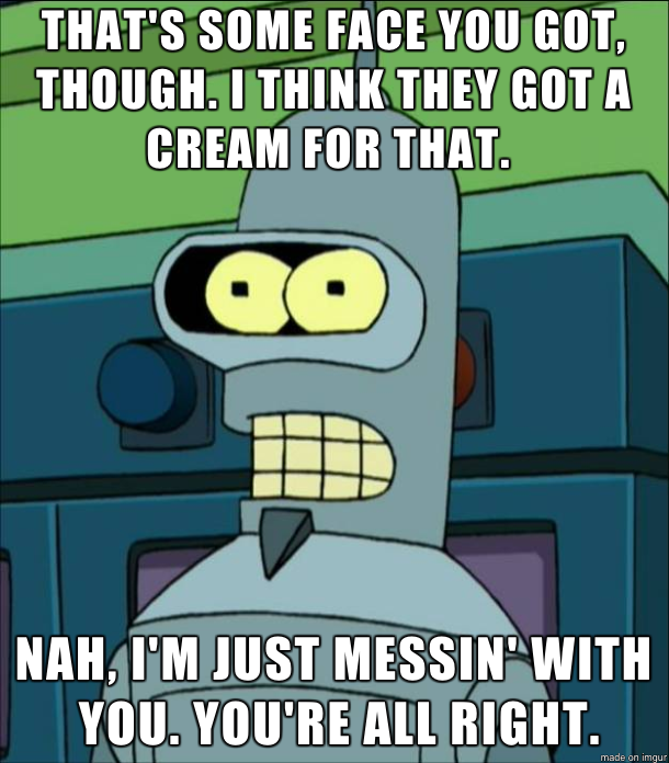 Flexo from Futurama saying: “That’s some face you got, though. I think they got a cream for that. Nah, I’m just messin’ with you. You’re all right.”