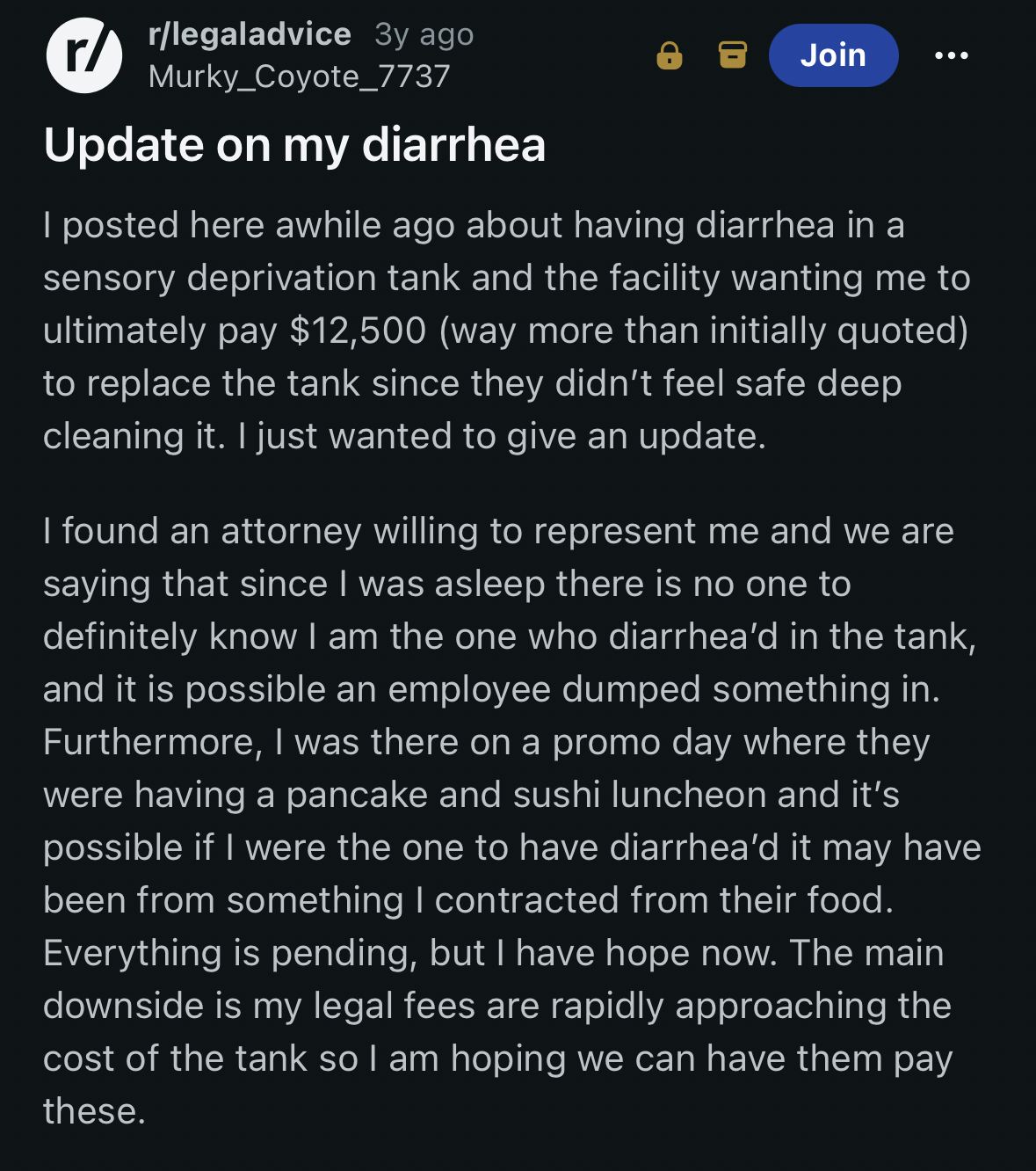Update on my diarrhea. I posted here awhile ago about having diarrhea in a sensory deprivation tank and the facility wanting me to ultimately pay $12,500 (way more than initially quoted) to replace the tank since they didn’t feel safe deep cleaning it. I just wanted to give an update. I found an attorney willing to represent me and we are saying that since I was asleep there is no one to definitely know I am the one who diarrhea’d in the tank, and it is possible an employee dumped something in. Furthermore, I was there on a promo day where they were having a pancake and sushi luncheon and it’s possible if I were the one to have diarrhea’d it may have been from something I contracted from their food. Everything is pending, but I have hope now. The main downside is my legal fees are rapidly approaching the cost of the tank so I am hoping we can have them pay these.