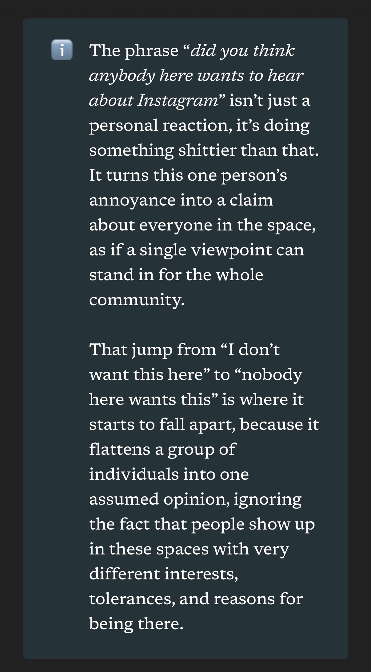 screenshot of article text: The phrase “did you think anybody here wants to hear about Instagram” isn’t just a personal reaction, it’s doing something shittier than that. It turns this one person’s annoyance into a claim about everyone in the space, as if a single viewpoint can stand in for the whole community.  That jump from “I don’t want this here” to “nobody here wants this” is where it starts to fall apart, because it flattens a group of individuals into one assumed opinion, ignoring the fact that people show up in these spaces with very different interests, tolerances, and reasons for being there.